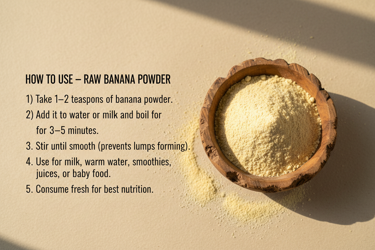 Create a clean "How to Use – Raw Banana Powder" image. 
Show a wooden bowl filled with banana powder on the right side. 
On the left side, add neat text instructions with a minimal design:

HOW TO USE – RAW BANANA POWDER
1) Take 1–2 teaspoons of banana powder.
2) Add it to water or milk and boil for 3–5 minutes.
3) Stir until smooth (prevents lumps forming).
4) Use for milk ,warm water, smoothies,juices, or baby food.
5) Consume fresh for best nutrition.
Use a soft beige background, natural sunlight effect